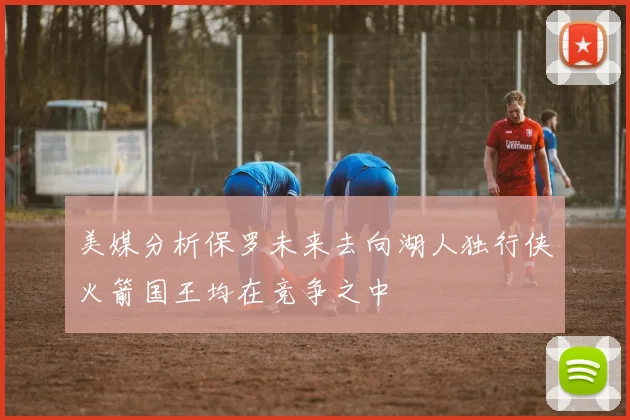 美媒分析保罗未来去向湖人独行侠火箭国王均在竞争之中