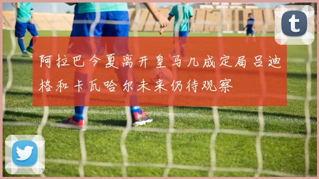 阿拉巴今夏离开皇马几成定局吕迪格和卡瓦哈尔未来仍待观察