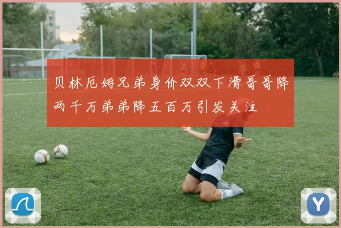 贝林厄姆兄弟身价双双下滑哥哥降两千万弟弟降五百万引发关注