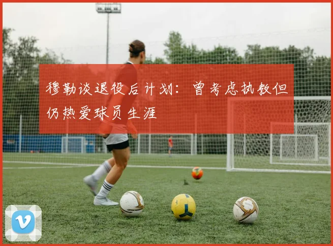 穆勒谈退役后计划：曾考虑执教但仍热爱球员生涯