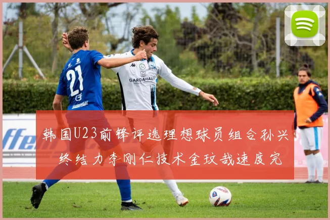 韩国U23前锋评选理想球员组合孙兴慜终结力李刚仁技术金玟哉速度完美融合