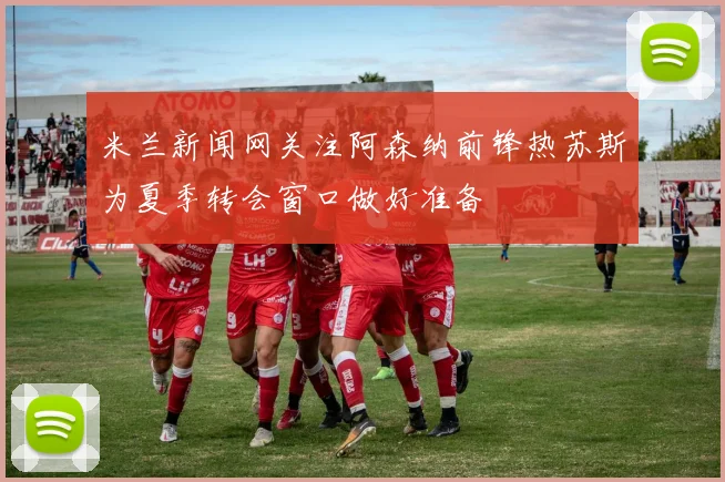 米兰新闻网关注阿森纳前锋热苏斯为夏季转会窗口做好准备