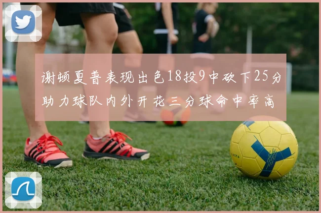 谢顿夏普表现出色18投9中砍下25分助力球队内外开花三分球命中率高达50