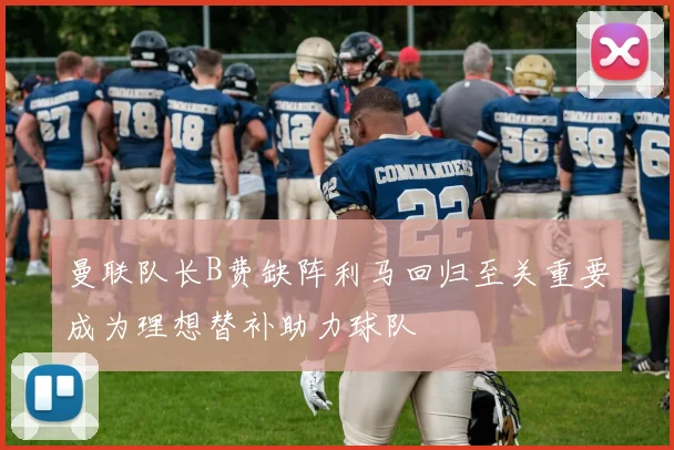 曼联队长B费缺阵利马回归至关重要成为理想替补助力球队