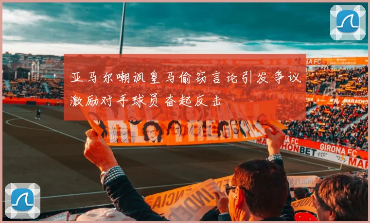 亚马尔嘲讽皇马偷窃言论引发争议激励对手球员奋起反击