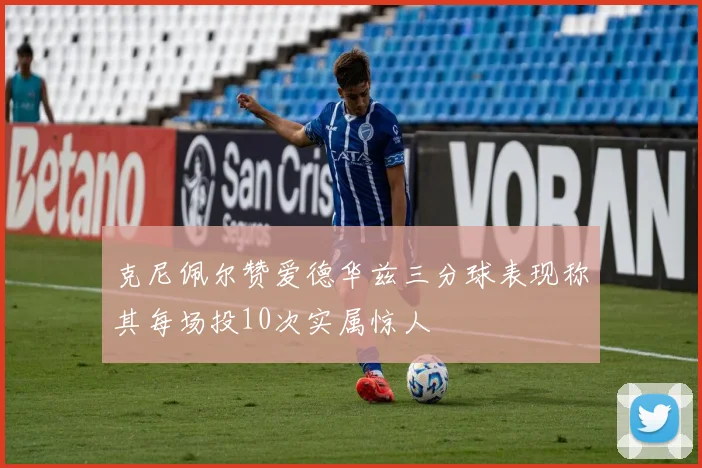 克尼佩尔赞爱德华兹三分球表现称其每场投10次实属惊人