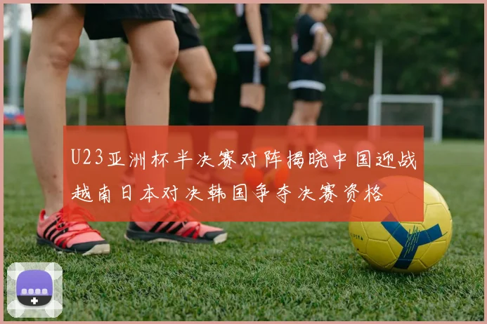 U23亚洲杯半决赛对阵揭晓中国迎战越南日本对决韩国争夺决赛资格