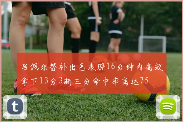 吕佩尔替补出色表现16分钟内高效拿下13分3断三分命中率高达75