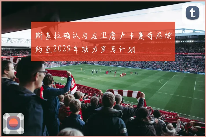 斯基拉确认与后卫詹卢卡曼奇尼续约至2029年助力罗马计划