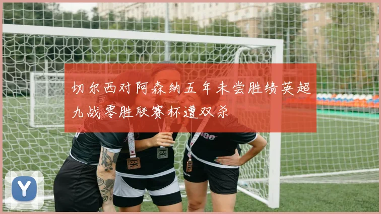切尔西对阿森纳五年未尝胜绩英超九战零胜联赛杯遭双杀