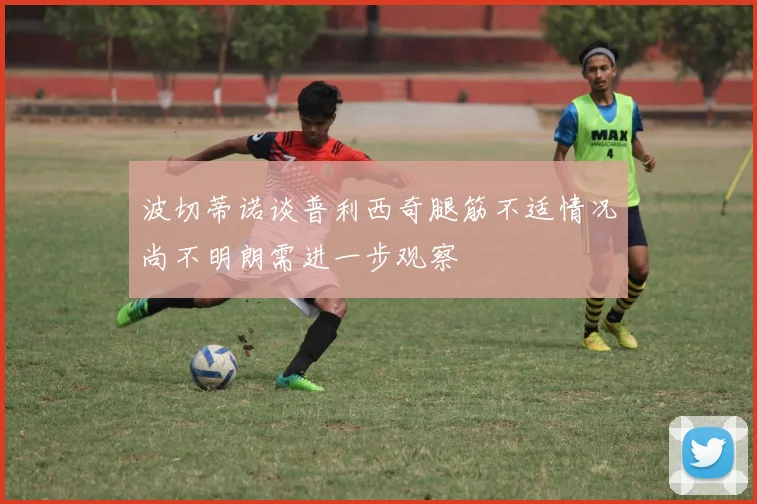 波切蒂诺谈普利西奇腿筋不适情况尚不明朗需进一步观察