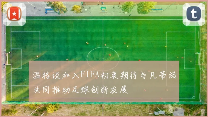 温格谈加入FIFA初衷期待与凡蒂诺共同推动足球创新发展