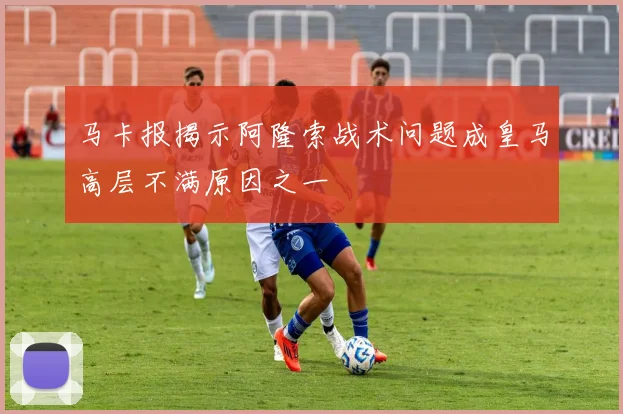 马卡报揭示阿隆索战术问题成皇马高层不满原因之一