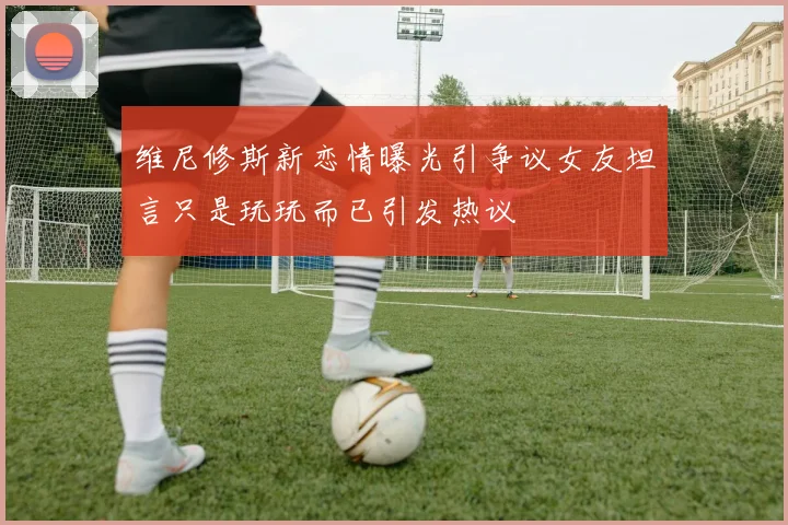 维尼修斯新恋情曝光引争议女友坦言只是玩玩而已引发热议