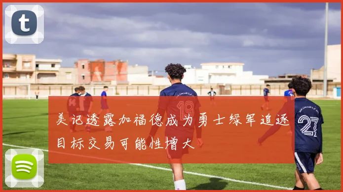 美记透露加福德成为勇士绿军追逐目标交易可能性增大