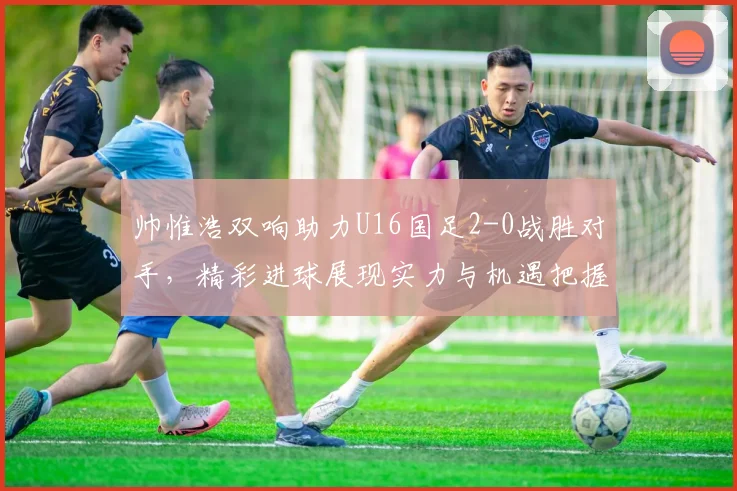 帅惟浩双响助力U16国足2-0战胜对手，精彩进球展现实力与机遇把握