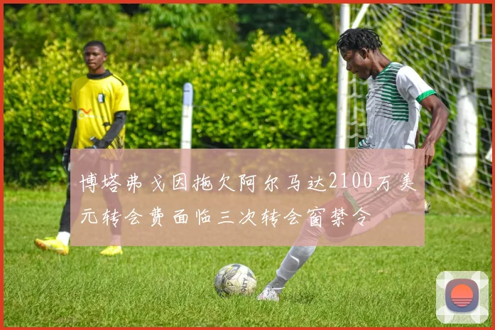 博塔弗戈因拖欠阿尔马达2100万美元转会费面临三次转会窗禁令