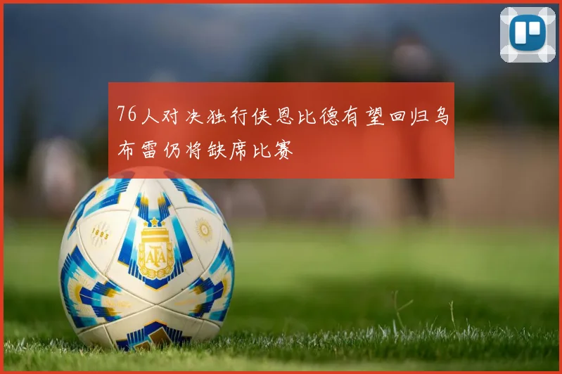 76人对决独行侠恩比德有望回归乌布雷仍将缺席比赛