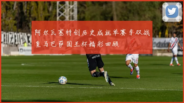 阿尔瓦塞特创历史成就单赛季双战皇马巴萨国王杯精彩回顾