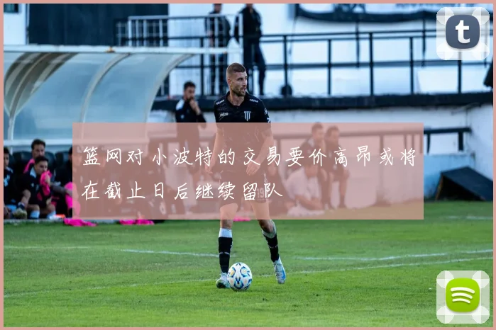 篮网对小波特的交易要价高昂或将在截止日后继续留队