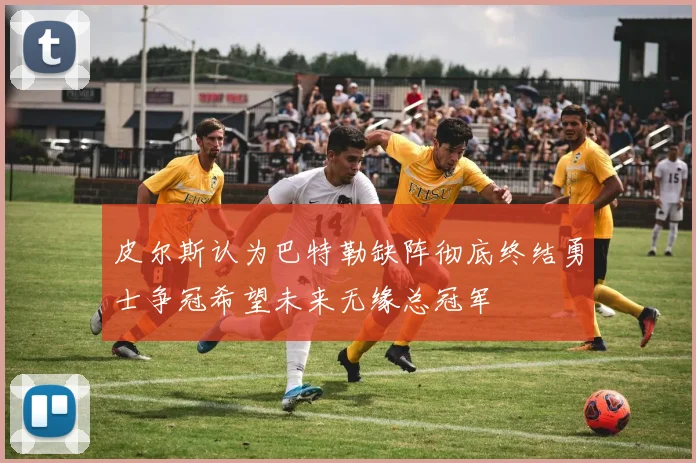 皮尔斯认为巴特勒缺阵彻底终结勇士争冠希望未来无缘总冠军