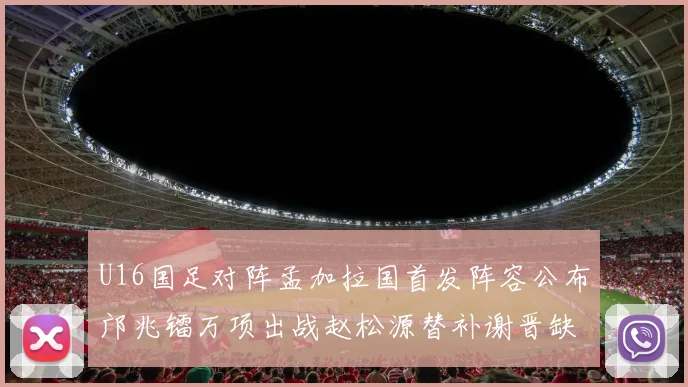U16国足对阵孟加拉国首发阵容公布邝兆镭万项出战赵松源替补谢晋缺席