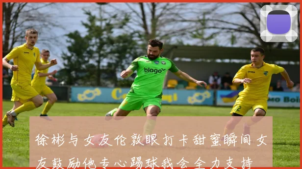 徐彬与女友伦敦眼打卡甜蜜瞬间女友鼓励他专心踢球我会全力支持