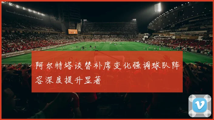 阿尔特塔谈替补席变化强调球队阵容深度提升显著