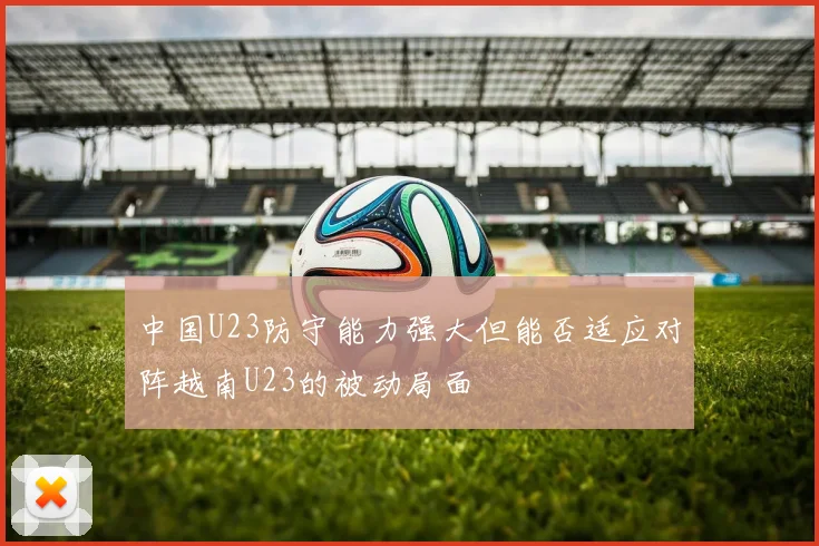 中国U23防守能力强大但能否适应对阵越南U23的被动局面