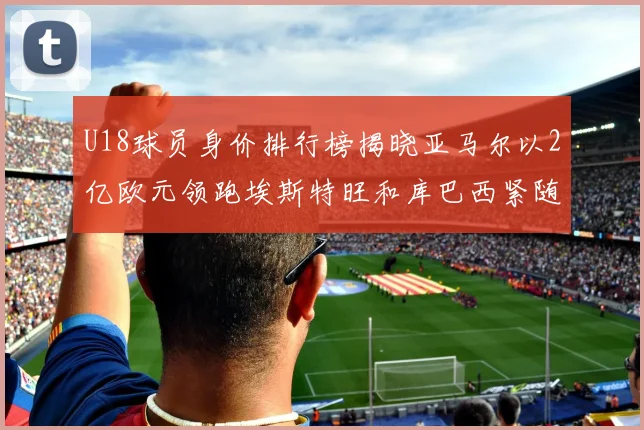 U18球员身价排行榜揭晓亚马尔以2亿欧元领跑埃斯特旺和库巴西紧随其后