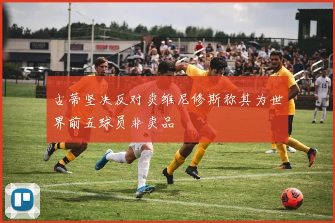 古蒂坚决反对卖维尼修斯称其为世界前五球员非卖品