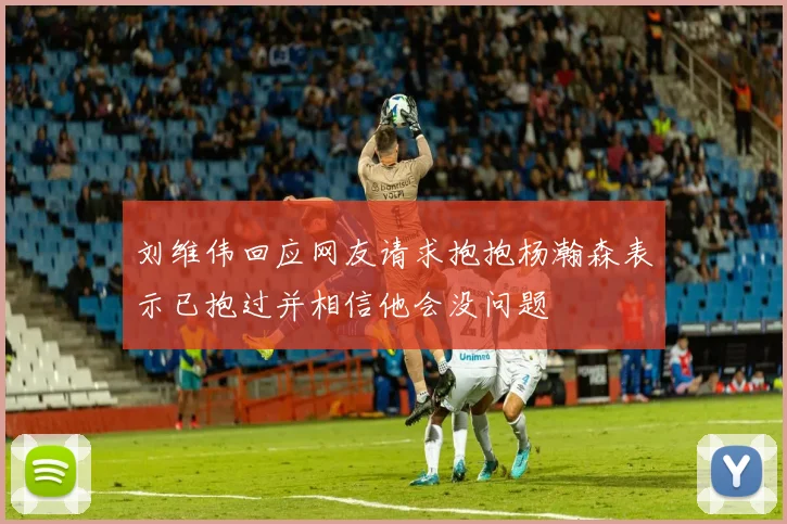 刘维伟回应网友请求抱抱杨瀚森表示已抱过并相信他会没问题