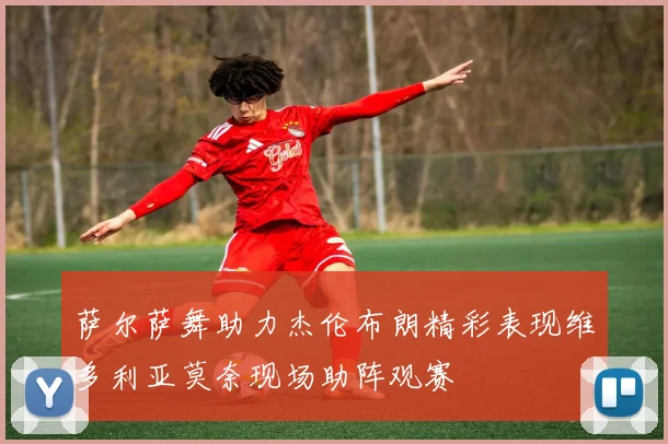 萨尔萨舞助力杰伦布朗精彩表现维多利亚莫奈现场助阵观赛