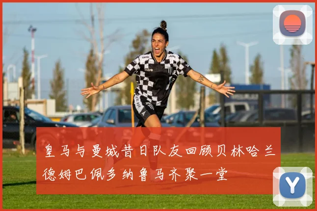皇马与曼城昔日队友回顾贝林哈兰德姆巴佩多纳鲁马齐聚一堂