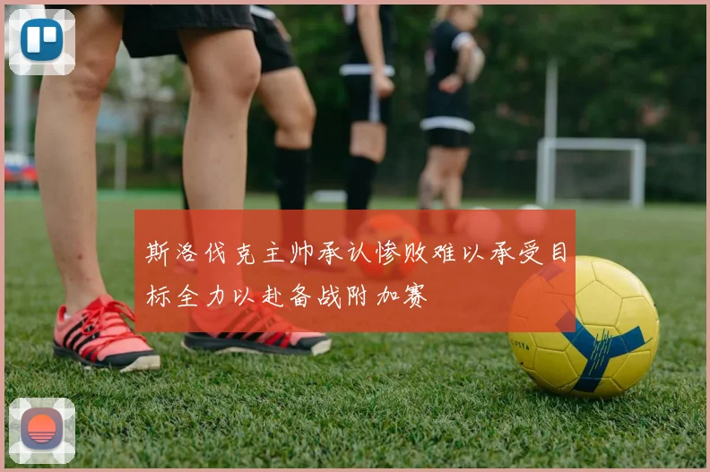 斯洛伐克主帅承认惨败难以承受目标全力以赴备战附加赛