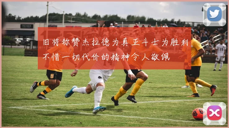 旧将称赞杰拉德为真正斗士为胜利不惜一切代价的精神令人敬佩
