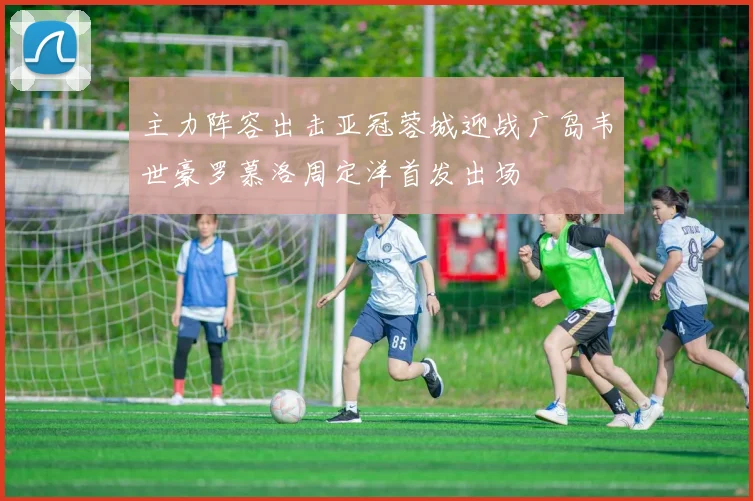 主力阵容出击亚冠蓉城迎战广岛韦世豪罗慕洛周定洋首发出场