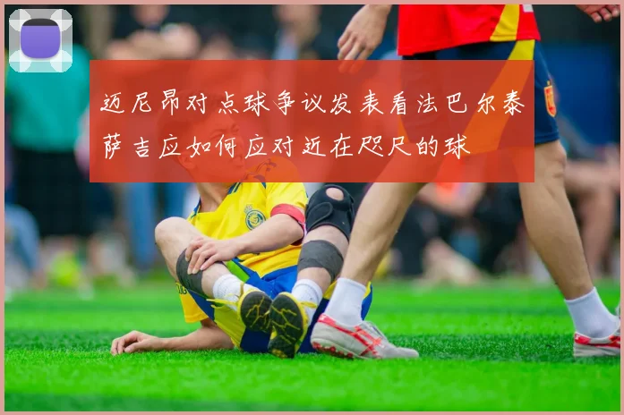 迈尼昂对点球争议发表看法巴尔泰萨吉应如何应对近在咫尺的球