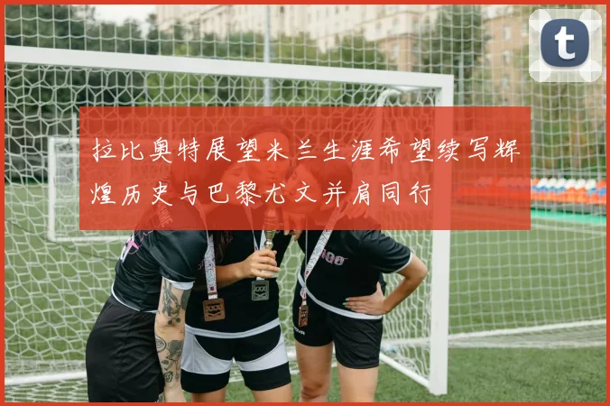 拉比奥特展望米兰生涯希望续写辉煌历史与巴黎尤文并肩同行