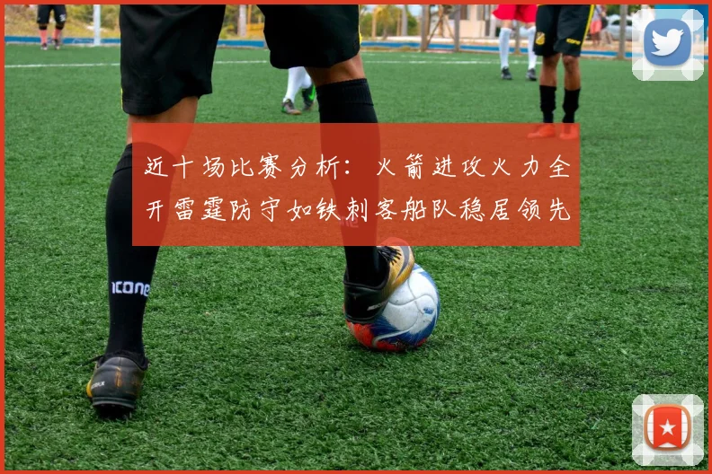 近十场比赛分析：火箭进攻火力全开雷霆防守如铁刺客船队稳居领先湖人表现堪忧