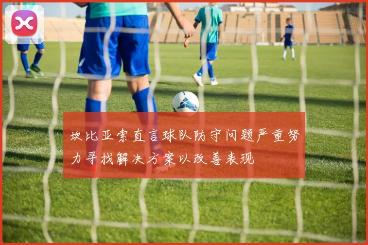 坎比亚索直言球队防守问题严重努力寻找解决方案以改善表现