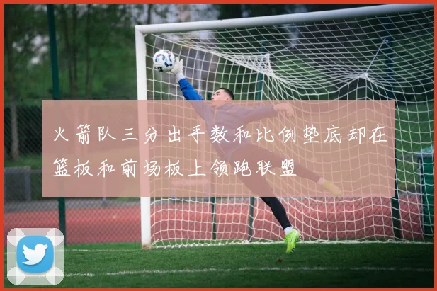 火箭队三分出手数和比例垫底却在篮板和前场板上领跑联盟
